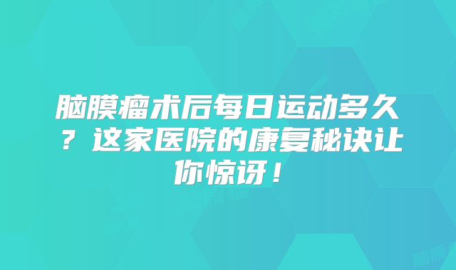 脑膜瘤术后每日运动多久？这家医院的康复秘诀让你惊讶！