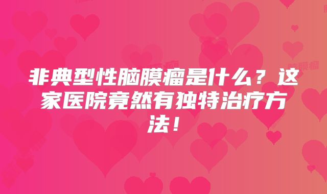非典型性脑膜瘤是什么？这家医院竟然有独特治疗方法！