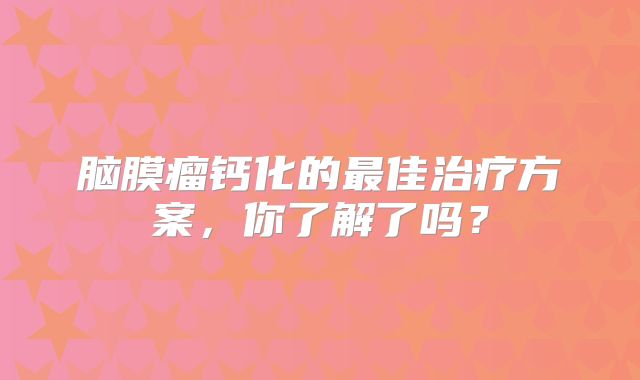 脑膜瘤钙化的最佳治疗方案，你了解了吗？