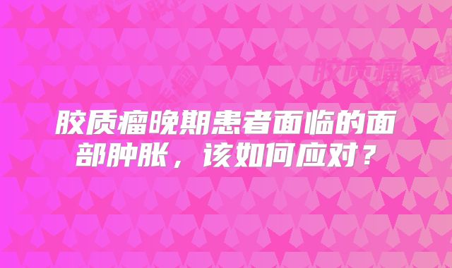 胶质瘤晚期患者面临的面部肿胀，该如何应对？