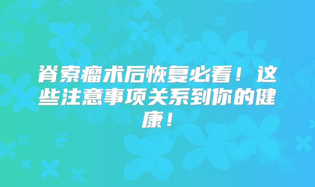 脊索瘤术后恢复必看！这些注意事项关系到你的健康！