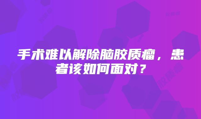 手术难以解除脑胶质瘤，患者该如何面对？