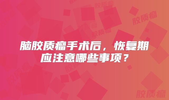 脑胶质瘤手术后，恢复期应注意哪些事项？