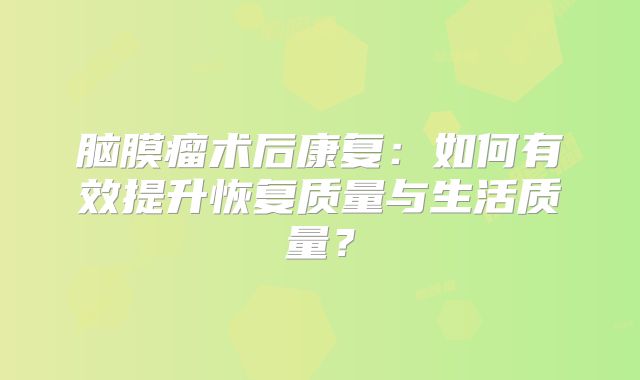 脑膜瘤术后康复：如何有效提升恢复质量与生活质量？