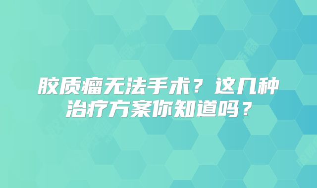 胶质瘤无法手术？这几种治疗方案你知道吗？