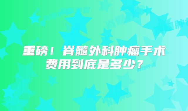 重磅！脊髓外科肿瘤手术费用到底是多少？