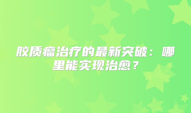胶质瘤治疗的最新突破：哪里能实现治愈？