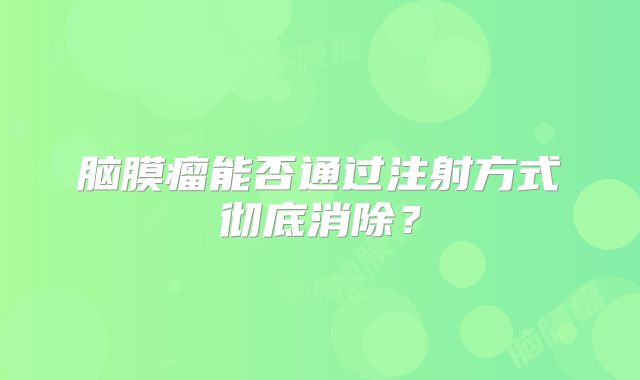 脑膜瘤能否通过注射方式彻底消除？