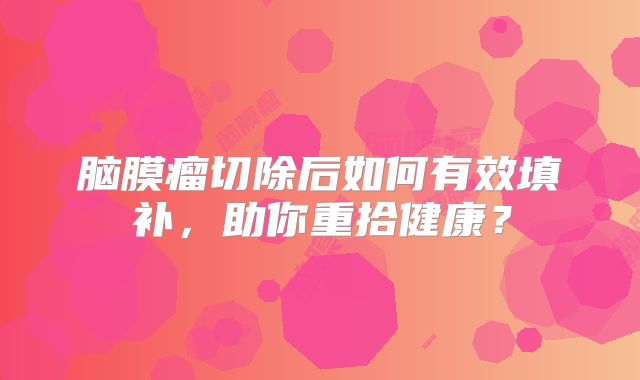 脑膜瘤切除后如何有效填补，助你重拾健康？