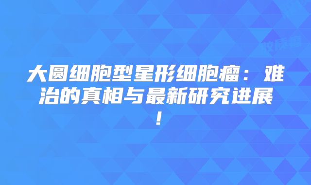 大圆细胞型星形细胞瘤：难治的真相与最新研究进展！