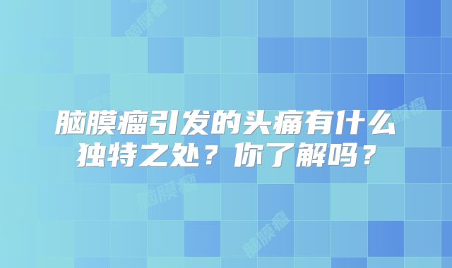 脑膜瘤引发的头痛有什么独特之处？你了解吗？