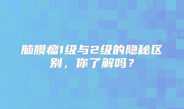 脑膜瘤1级与2级的隐秘区别，你了解吗？