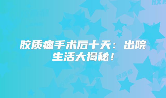 胶质瘤手术后十天：出院生活大揭秘！