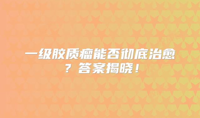 一级胶质瘤能否彻底治愈？答案揭晓！