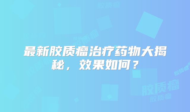 最新胶质瘤治疗药物大揭秘，效果如何？