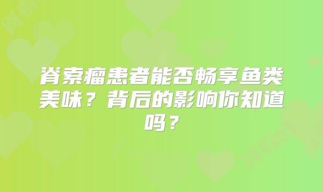 脊索瘤患者能否畅享鱼类美味？背后的影响你知道吗？