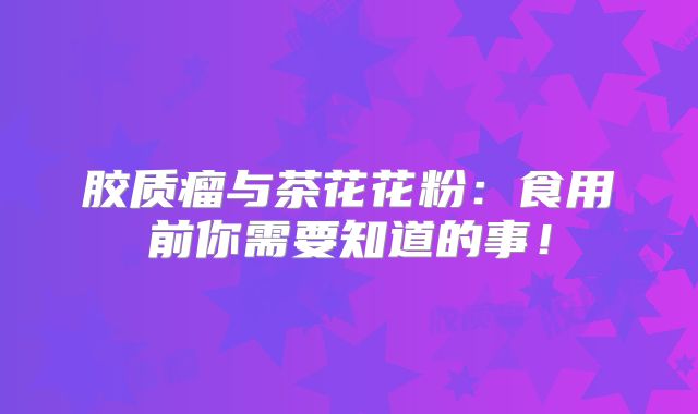 胶质瘤与茶花花粉：食用前你需要知道的事！