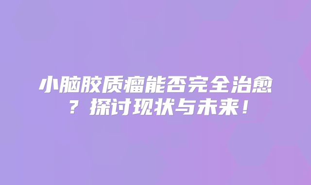 小脑胶质瘤能否完全治愈？探讨现状与未来！