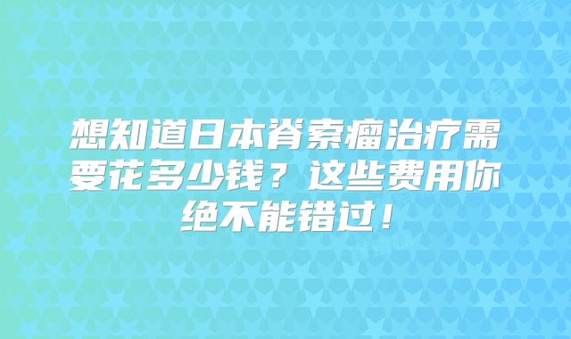 想知道日本脊索瘤治疗需要花多少钱？这些费用你绝不能错过！