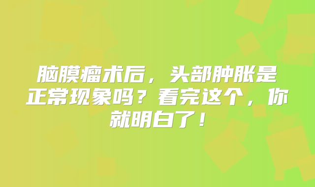 脑膜瘤术后，头部肿胀是正常现象吗？看完这个，你就明白了！