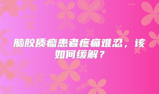 脑胶质瘤患者疼痛难忍，该如何缓解？