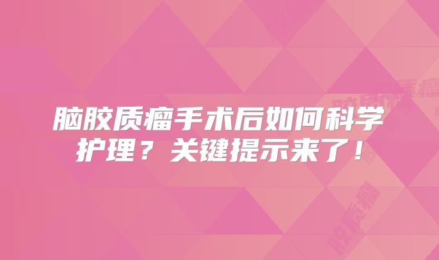 脑胶质瘤手术后如何科学护理？关键提示来了！
