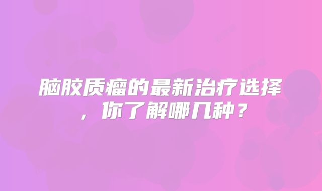 脑胶质瘤的最新治疗选择，你了解哪几种？