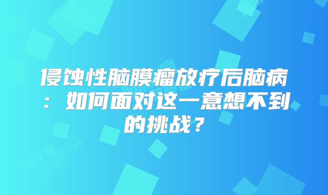 侵蚀性脑膜瘤放疗后脑病：如何面对这一意想不到的挑战？