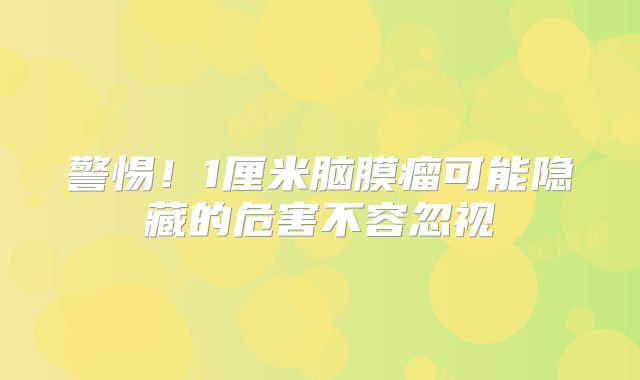 警惕！1厘米脑膜瘤可能隐藏的危害不容忽视