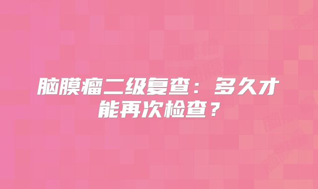 脑膜瘤二级复查：多久才能再次检查？