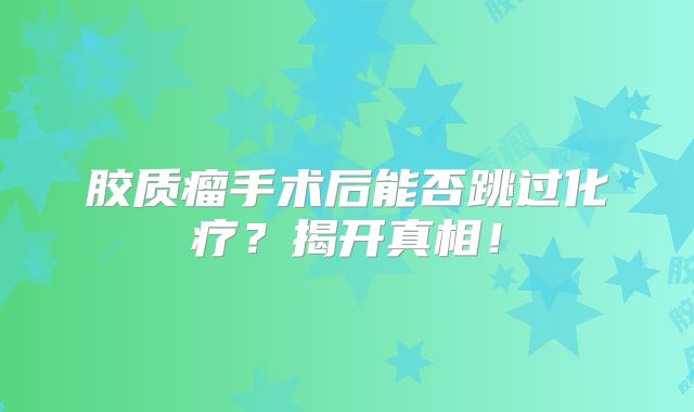 胶质瘤手术后能否跳过化疗？揭开真相！