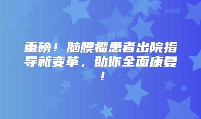 重磅！脑膜瘤患者出院指导新变革，助你全面康复！