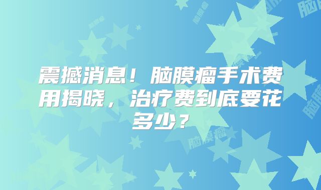 震撼消息！脑膜瘤手术费用揭晓，治疗费到底要花多少？