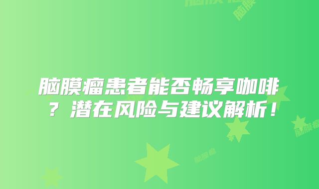 脑膜瘤患者能否畅享咖啡？潜在风险与建议解析！