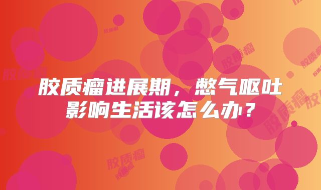 胶质瘤进展期，憋气呕吐影响生活该怎么办？