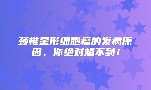 颈椎星形细胞瘤的发病原因，你绝对想不到！