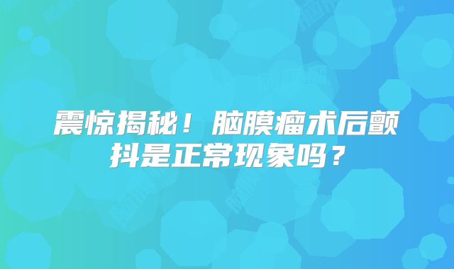 震惊揭秘！脑膜瘤术后颤抖是正常现象吗？