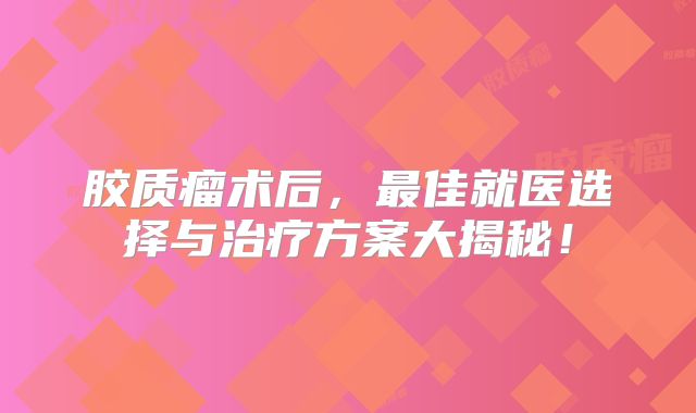 胶质瘤术后，最佳就医选择与治疗方案大揭秘！