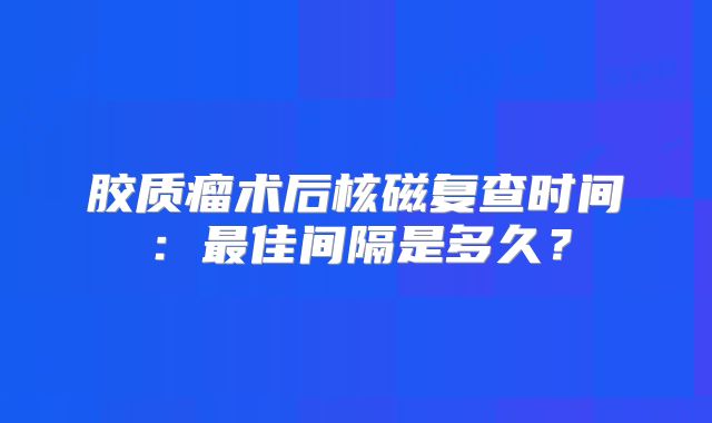 胶质瘤术后核磁复查时间：最佳间隔是多久？