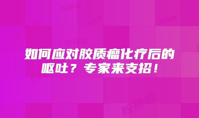 如何应对胶质瘤化疗后的呕吐？专家来支招！