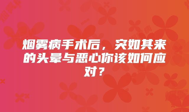 烟雾病手术后，突如其来的头晕与恶心你该如何应对？