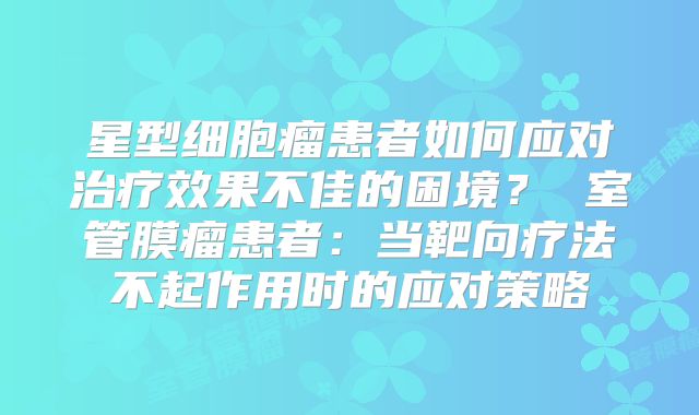 星型细胞瘤患者如何应对治疗效果不佳的困境？ 室管膜瘤患者：当靶向疗法不起作用时的应对策略