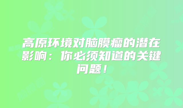 高原环境对脑膜瘤的潜在影响：你必须知道的关键问题！