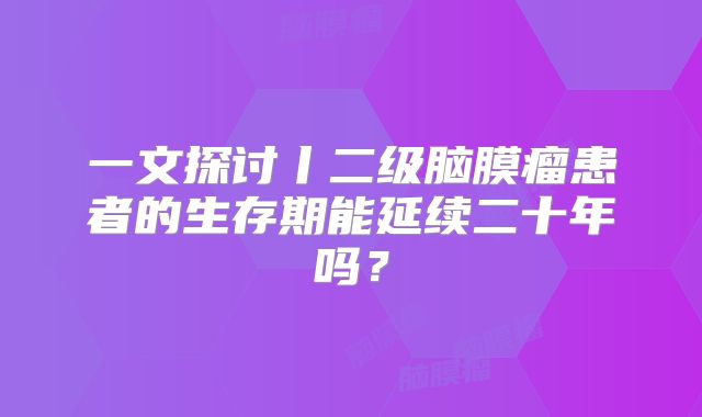一文探讨丨二级脑膜瘤患者的生存期能延续二十年吗？