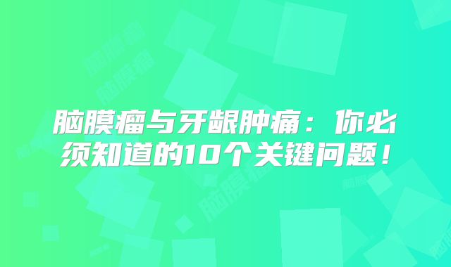 脑膜瘤与牙龈肿痛：你必须知道的10个关键问题！