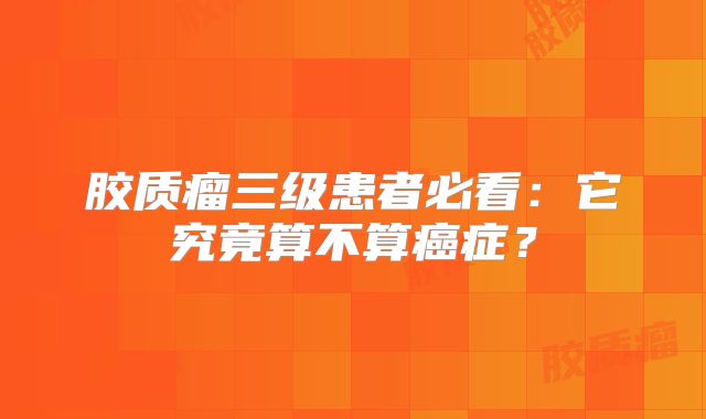 胶质瘤三级患者必看：它究竟算不算癌症？