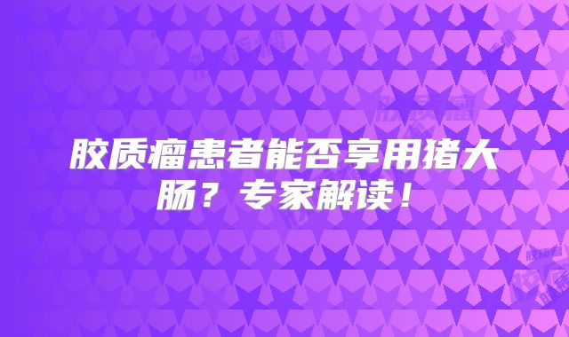 胶质瘤患者能否享用猪大肠？专家解读！