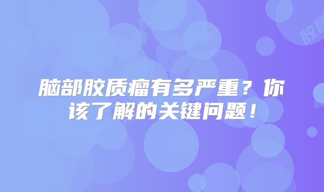 脑部胶质瘤有多严重？你该了解的关键问题！