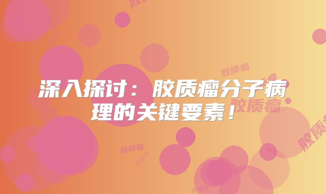 深入探讨：胶质瘤分子病理的关键要素！
