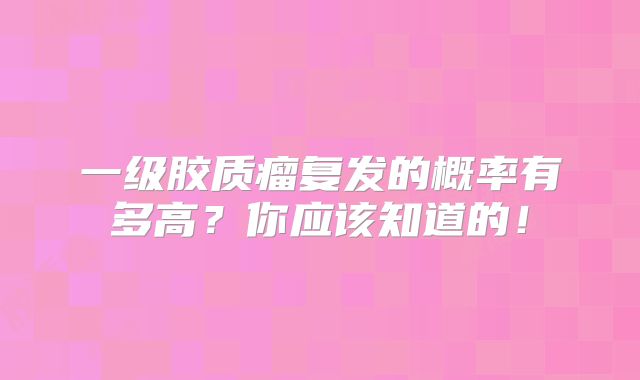 一级胶质瘤复发的概率有多高？你应该知道的！